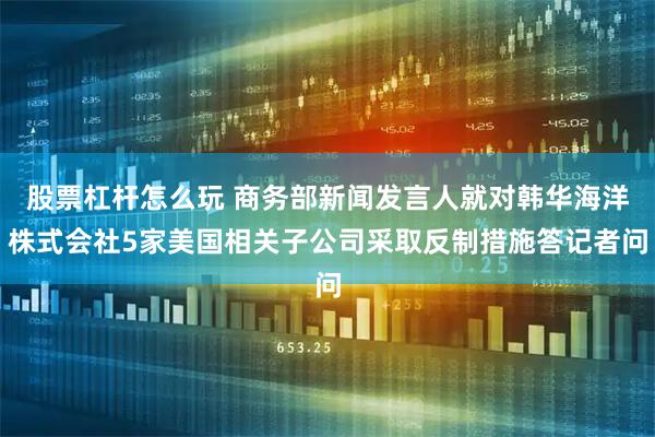 股票杠杆怎么玩 商务部新闻发言人就对韩华海洋株式会社5家美国相关子公司采取反制措施答记者问