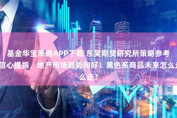 基金华宝策略APP下载 东吴期货研究所策略参考｜信心提振，地产市场趋势向好！黑色系商品未来怎么走？