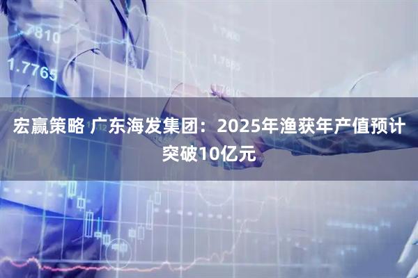 宏赢策略 广东海发集团：2025年渔获年产值预计突破10亿元