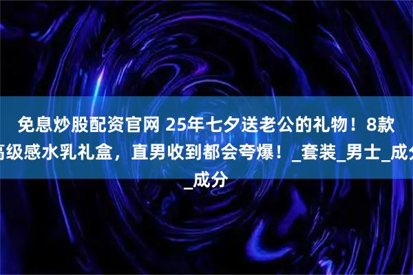 免息炒股配资官网 25年七夕送老公的礼物！8款高级感水乳礼盒，直男收到都会夸爆！_套装_男士_成分