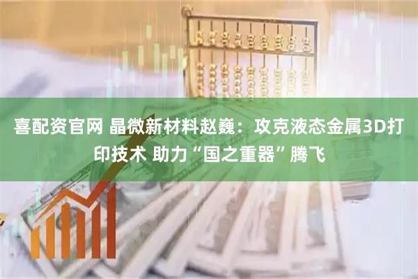喜配资官网 晶微新材料赵巍：攻克液态金属3D打印技术 助力“国之重器”腾飞