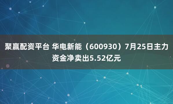 聚赢配资平台 华电新能（600930）7月25日主力资金净卖出5.52亿元