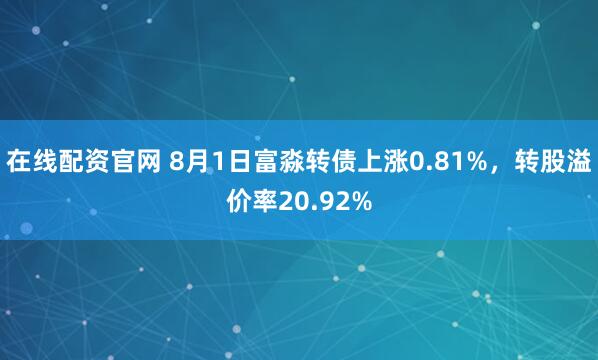 在线配资官网 8月1日富淼转债上涨0.81%，转股溢价率20.92%