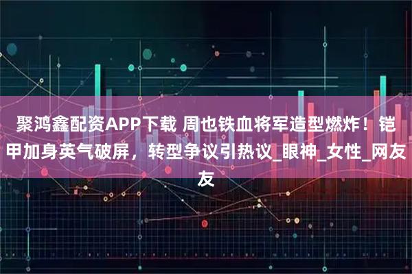 聚鸿鑫配资APP下载 周也铁血将军造型燃炸！铠甲加身英气破屏，转型争议引热议_眼神_女性_网友