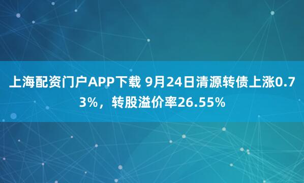 上海配资门户APP下载 9月24日清源转债上涨0.73%，转股溢价率26.55%