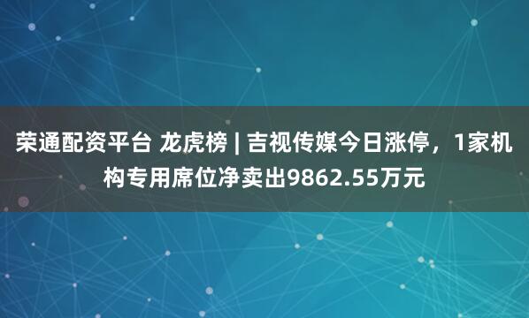 荣通配资平台 龙虎榜 | 吉视传媒今日涨停，1家机构专用席位净卖出9862.55万元