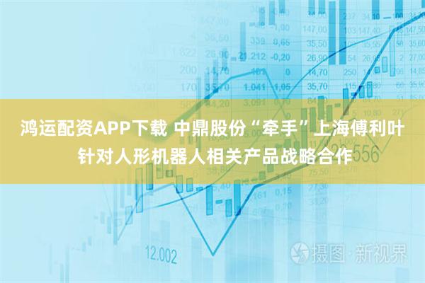 鸿运配资APP下载 中鼎股份“牵手”上海傅利叶 针对人形机器人相关产品战略合作