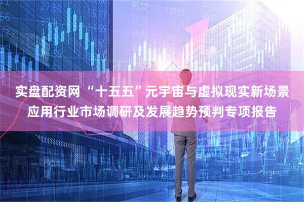 实盘配资网 “十五五”元宇宙与虚拟现实新场景应用行业市场调研及发展趋势预判专项报告