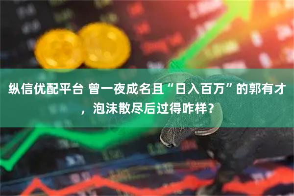 纵信优配平台 曾一夜成名且“日入百万”的郭有才，泡沫散尽后过得咋样？