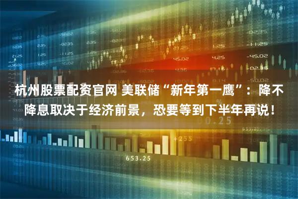 杭州股票配资官网 美联储“新年第一鹰”：降不降息取决于经济前景，恐要等到下半年再说！