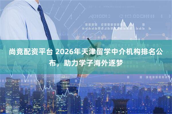 尚竞配资平台 2026年天津留学中介机构排名公布，助力学子海外逐梦