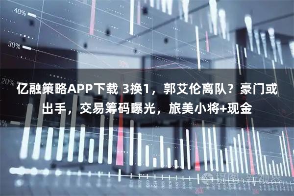 亿融策略APP下载 3换1，郭艾伦离队？豪门或出手，交易筹码曝光，旅美小将+现金
