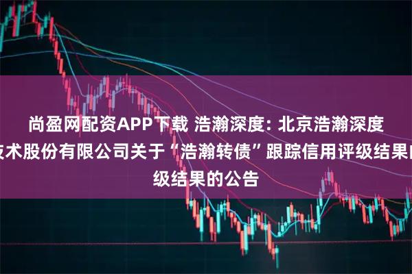 尚盈网配资APP下载 浩瀚深度: 北京浩瀚深度信息技术股份有限公司关于“浩瀚转债”跟踪信用评级结果的公告