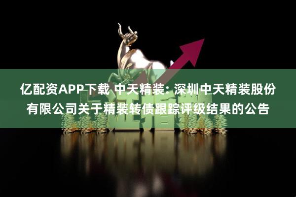 亿配资APP下载 中天精装: 深圳中天精装股份有限公司关于精装转债跟踪评级结果的公告