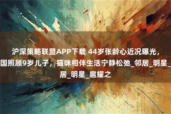沪深策略联盟APP下载 44岁张龄心近况曝光，定居英国照顾9岁儿子，猫咪相伴生活宁静松弛_邻居_明星_扈耀之
