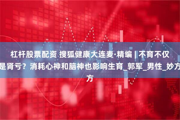 杠杆股票配资 搜狐健康大连麦·精编 | 不育不仅是肾亏？消耗心神和脑神也影响生育_郭军_男性_妙方