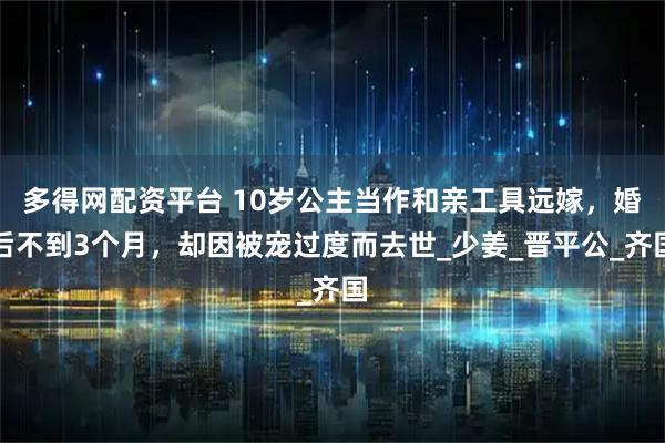 多得网配资平台 10岁公主当作和亲工具远嫁，婚后不到3个月，却因被宠过度而去世_少姜_晋平公_齐国
