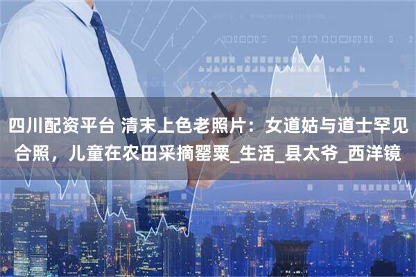 四川配资平台 清末上色老照片：女道姑与道士罕见合照，儿童在农田采摘罂粟_生活_县太爷_西洋镜