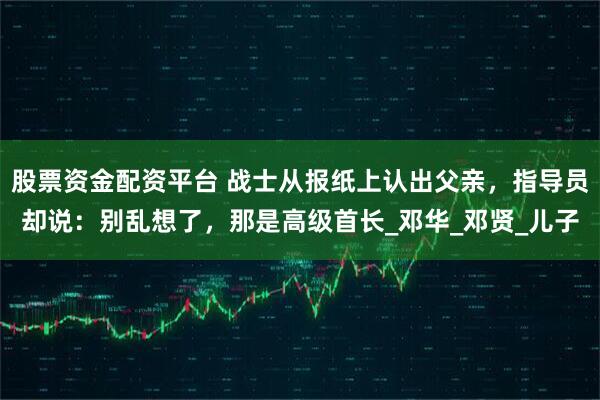 股票资金配资平台 战士从报纸上认出父亲，指导员却说：别乱想了，那是高级首长_邓华_邓贤_儿子