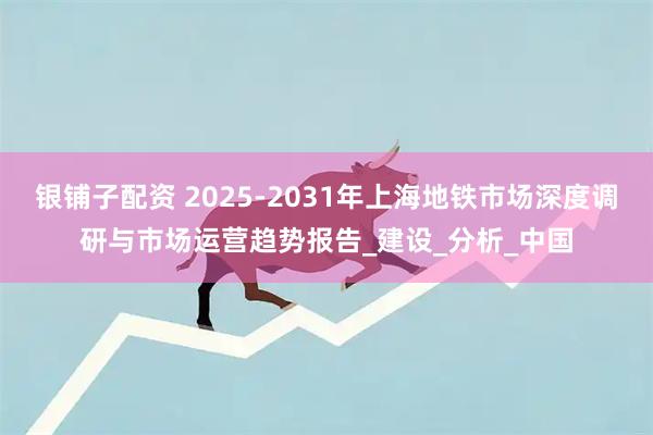 银铺子配资 2025-2031年上海地铁市场深度调研与市场运营趋势报告_建设_分析_中国