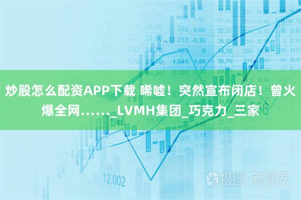 炒股怎么配资APP下载 唏嘘！突然宣布闭店！曾火爆全网……_LVMH集团_巧克力_三家