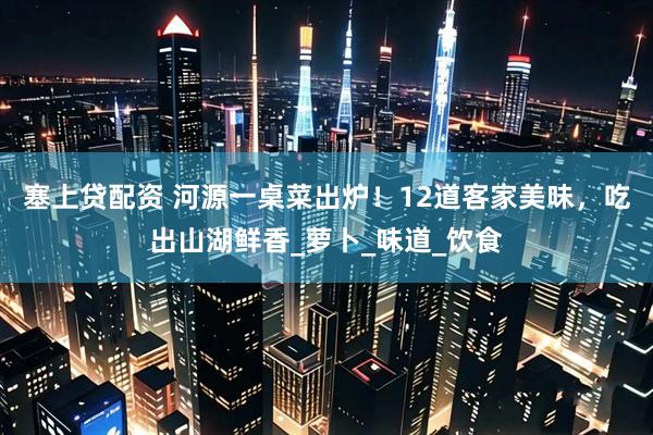 塞上贷配资 河源一桌菜出炉！12道客家美味，吃出山湖鲜香_萝卜_味道_饮食