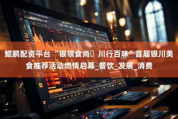 鲲鹏配资平台 “银领食尚・川行百味”首届银川美食推荐活动燃情启幕_餐饮_发展_消费