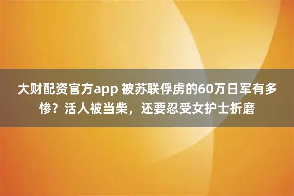 大财配资官方app 被苏联俘虏的60万日军有多惨？活人被当柴，还要忍受女护士折磨