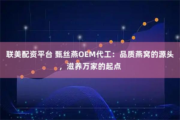 联美配资平台 甄丝燕OEM代工：品质燕窝的源头，滋养万家的起点