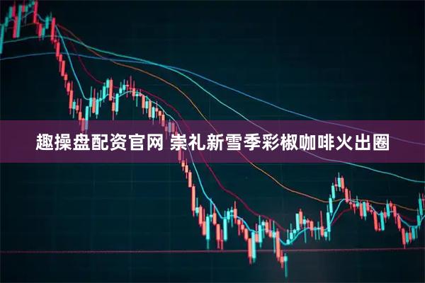 趣操盘配资官网 崇礼新雪季彩椒咖啡火出圈